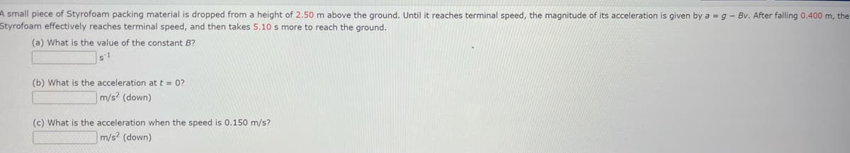 A small piece of Styrofoam packing material is dropped from a height of 2.50 m above the ground. Until it reaches terminal speed, the magnitude of its acceleration is given by a = g - Bv. After falling 0.400 m, the
Styrofoam effectively reaches terminal speed, and then takes 5.10 s more to reach the ground.
(a) What is the value of the constant B?
s-1
(b) What is the acceleration at t = 0?
m/s² (down)
(c) What is the acceleration when the speed is 0.150 m/s?
m/s² (down)