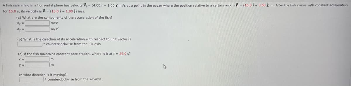 A fish swimming in a horizontal plane has velocity V₁ = (4.00 i + 1.00 ĵ) m/s at a point in the ocean where the position relative to a certain rock is r = (16.01- 3.60 ĵ) m. After the fish swims with constant acceleration
for 15.0 s, its velocity is = (15.01 - 1.00 j) m/s.
(a) What are the components of the acceleration of the fish?
ax =
m/s2
m/s2
ay =
(b) What is the direction of its acceleration with respect to unit vector î?
counterclockwise from the +x-axis
(c) If the fish maintains constant acceleration, where is it at t = 24.0 s?
x =
y =
m
In what direction is it moving?
counterclockwise from the +x-axis