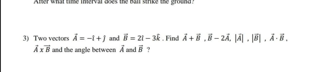 After whät time interval does the ball strike the ground?
3) Two vectors Ā = -î+ĵ and B = 2î – 3k . Find Å + B ,B – 2Ã, |Ã| , |B| , Ā ·B,
A xB and the angle between Ã and B ?
