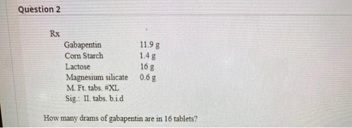 Question 2
Rx
Gabapentin
Corn Starch
11.9 g
1.4 g
Lactose
16 g
Magnesium silicate
M. Ft. tabs. #XL
0.6 g
Sig.: II. tabs. b.i.d
How many drams of gabapentin are in 16 tablets?
