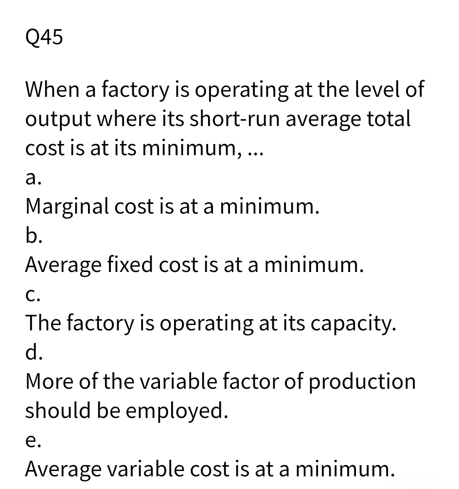 Q45
When a factory is operating at the level of
output where its short-run average total
cost is at its minimum, ...
а.
Marginal cost is at a minimum.
b.
Average fixed cost is at a minimum.
С.
The factory is operating at its capacity.
d.
More of the variable factor of production
should be employed.
е.
Average variable cost is at a minimum.

