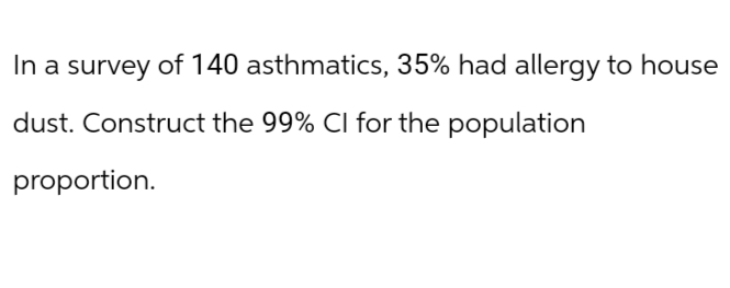 In a survey of 140 asthmatics, 35% had allergy to house
dust. Construct the 99% CI for the population
proportion.