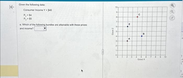 K
Given the following data:
Consumer Income Y = $40
P₁ = $4
P₁ = $5
a. Which of the following bundles are attainable with these prices
and income?
Good Z
10
9
8-
7-
6-
4-
3-
2
1-
E
A
с
B
Good X
7
8
10
oo
5
U
Y
98
