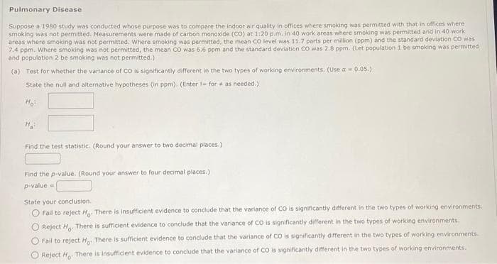 Pulmonary Disease.
Suppose a 1980 study was conducted whose purpose was to compare the indoor air quality in offices where smoking was permitted with that in offices where
smoking was not permitted. Measurements were made of carbon monoxide (CO) at 1:20 p.m. in 40 work areas where smoking was permitted and in 40 work
areas where smoking was not permitted. Where smoking was permitted, the mean CO level was 11.7 parts per million (ppm) and the standard deviation CO was
7.4 ppm. Where smoking was not permitted, the mean CO was 6.6 ppm and the standard deviation CO was 2.8 ppm. (Let population 1 be smoking was permitted
and population 2 be smoking was not permitted.).
(a) Test for whether the variance of CO is significantly different in the two types of working environments. (Use a 0.05.)
State the null and alternative hypotheses (in ppm). (Enter 1- for as needed.)
Find the test statistic. (Round your answer to two decimal places.)
Find the p-value. (Round your answer to four decimal places.)
p-value=
State your conclusion.
O Fail to reject H. There is insufficient evidence to conclude that the variance of CO is significantly different in the two types of working environments.
O Reject Ho. There is sufficient evidence to conclude that the variance of CO is significantly different in the two types of working environments.
O Fail to reject Ho. There is sufficient evidence to conclude that the variance of CO is significantly different in the two types of working environments.
Reject Ho. There is insufficient evidence to conclude that the variance of CO is significantly different in the two types of working environments.