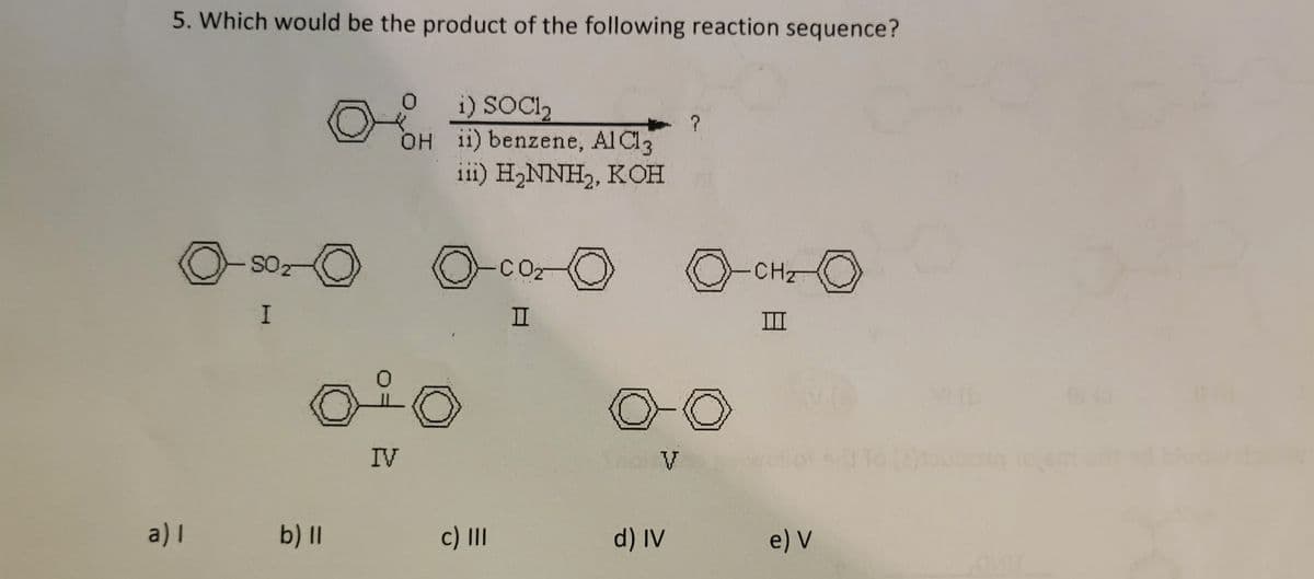 5. Which would be the product of the following reaction sequence?
o
SO2
I
Ⓒ
a)I b) ll
i) SOC1₂
OH ii) benzene, AlCl3
iii) H₂NNH₂, KOH
Å
IV
O-CO₂-0
II
c) III
Shot V
d) IV
?
0
CH₂
III
e) V
O