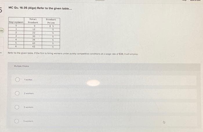 5
MC Qu. 16-35 (Algo) Refer to the given table....
Employment
0
1
2
3
4
S
6
Multiple Choice
O
O
Total
Product
0
Refer to the given table. If the firm is hiring workers under purely competitive conditions at a wage rate of $38, it will employ
O
O
12
22
30
36
40
42
Tworker
2 workers.
3 workers
Product
Price
$5
Sworkers
5
5
5
5
5
5
0