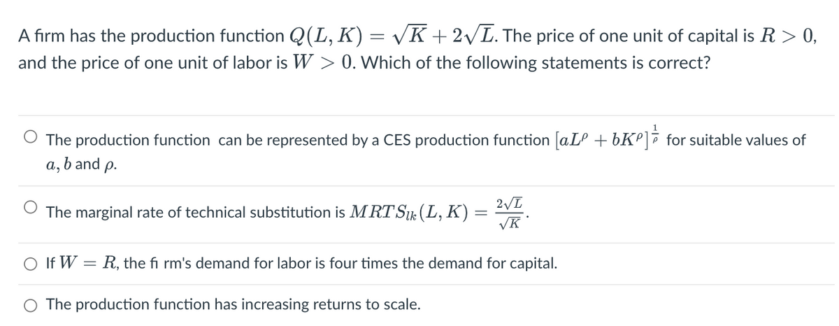 A firm has the production function Q(L, K) = √K + 2√L. The price of one unit of capital is R > 0,
and the price of one unit of labor is W > 0. Which of the following statements is correct?
The production function can be represented by a CES production function [aLº +6K²] for suitable values of
b and p.
a₂
The marginal rate of technical substitution is MRT Sık (L, K):
2√L
√K
O If W = R, the fi rm's demand for labor is four times the demand for capital.
O The production function has increasing returns to scale.