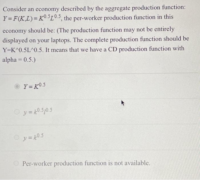 Consider an economy described by the aggregate production function:
Y = F(K,L)= K0.510.5, the per-worker production function in this
economy should be: (The production function may not be entirely
displayed on your laptops. The complete production function should be
Y-K^0.5L^0.5. It means that we have a CD production function with
alpha= 0.5.)
Y=K⁰.5
y = 40.510.5
Ⓒy=k0.5
O Per-worker production function is not available.