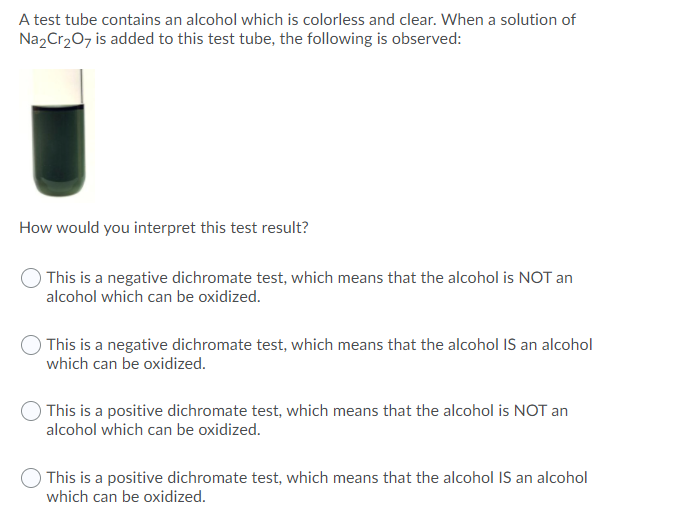 A test tube contains an alcohol which is colorless and clear. When a solution of
Na2Cr₂O7 is added to this test tube, the following is observed:
How would you interpret this test result?
This is a negative dichromate test, which means that the alcohol is NOT an
alcohol which can be oxidized.
This is a negative dichromate test, which means that the alcohol IS an alcohol
which can be oxidized.
This is a positive dichromate test, which means that the alcohol is NOT an
alcohol which can be oxidized.
This is a positive dichromate test, which means that the alcohol IS an alcohol
which can be oxidized.