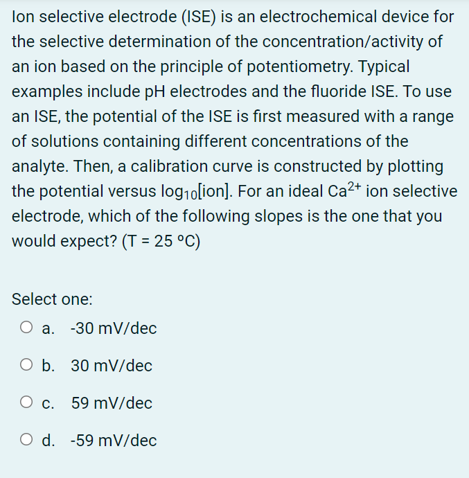 lon selective electrode (ISE) is an electrochemical device for
the selective determination of the concentration/activity of
an ion based on the principle of potentiometry. Typical
examples include pH electrodes and the fluoride ISE. To use
an ISE, the potential of the ISE is first measured with a range
of solutions containing different concentrations of the
analyte. Then, a calibration curve is constructed by plotting
the potential versus log₁0[ion]. For an ideal Ca²+ ion selective
electrode, which of the following slopes is the one that you
would expect? (T = 25 °C)
Select one:
a. -30 mV/dec
O b.
O c.
30 mV/dec
59 mV/dec
O d. -59 mV/dec