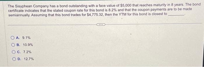 The Sisyphean Company has a bond outstanding with a face value of $5,000 that reaches maturity in 8 years. The bond
certificate indicates that the stated coupon rate for this bond is 8.2% and that the coupon payments are to be made
semiannually. Assuming that this bond trades for $4,775.32, then the YTM for this bond is closest to
OA. 9.1%
B. 10.9%
OC. 7.2%
OD. 12.7%