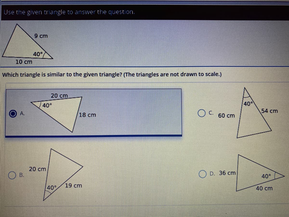 Use the given triangle to answer the question.
9 cm
40°
10 cm
Which triangle is similar to the given triangle? (The triangles are not drawn to scale.)
20 cm
40°
40
54 cm
A.
O C. 60 cm
18 cm
20 cm
B.
D. 36 cm
40°
40°
19 cm
40 cm
