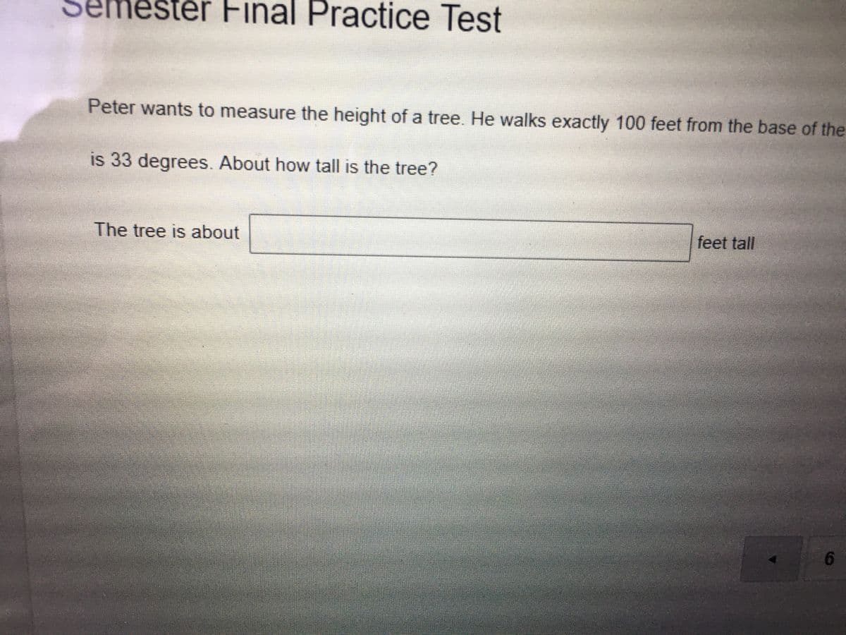 tér Final Practice Test
Peter wants to measure the height of a tree. He walks exactly 100 feet from the base of the
is 33 degrees. About how tall is the tree?
The tree is about
feet tall
6.
