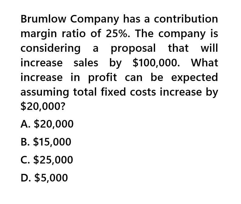 Brumlow Company has a contribution
margin ratio of 25%. The company is
considering a proposal that will
increase sales by $100,000. What
increase in profit can be expected
assuming total fixed costs increase by
$20,000?
A. $20,000
B. $15,000
C. $25,000
D. $5,000