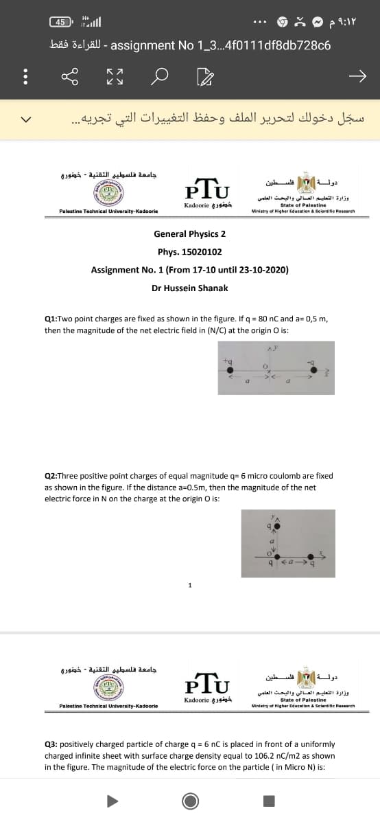 45 ll
bäs öeljäll - assignment No 1_3..4f0111df8db728c6
سجل دخولك لتحرير الملف وحفظ التغیيرات التي تجريه. . .
PTU
دولة السطين
وزارة التعليم العالي والبحث العلمي
Kadoorie siÁ
State of Palestine
Palestine Technical University-Kadoorie
Ministry of Higher Education a Bolentifie Researeh
General Physics 2
Phys. 15020102
Assignment No. 1 (From 17-10 until 23-10-2020)
Dr Hussein Shanak
Q1:Two point charges are fixed as shown in the figure. If q = 80 nC and a= 0,5 m,
then the magnitude of the net electric field in (N/C) at the origin O is:
Q2:Three positive point charges of equal magnitude q= 6 micro coulomb are fixed
as shown in the figure. If the distance a=0.5m, then the magnitude of the net
electric force in N on the charge at the origin O is:
جامعة فلسطين التقنية - خضوري
PTU
تلسطين
وزارة التعليم العالي والبحث العلمي
Kadoorie ¢39
State of Palestine
Palestine Technical University-Kadoorle
Miniatry of Higher Education & Scientific Resaarch
Q3: positively charged particle of charge q = 6 nC is placed in front of a uniformly
charged infinite sheet with surface charge density equal to 106.2 nC/m2 as shown
in the figure. The magnitude of the electric force on the particle ( in Micro N) is:
