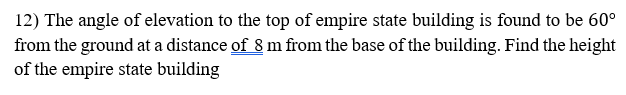 12) The angle of elevation to the top of empire state building is found to be 60°
from the ground at a distance of 8 m from the base of the building. Find the height
of the empire state building
