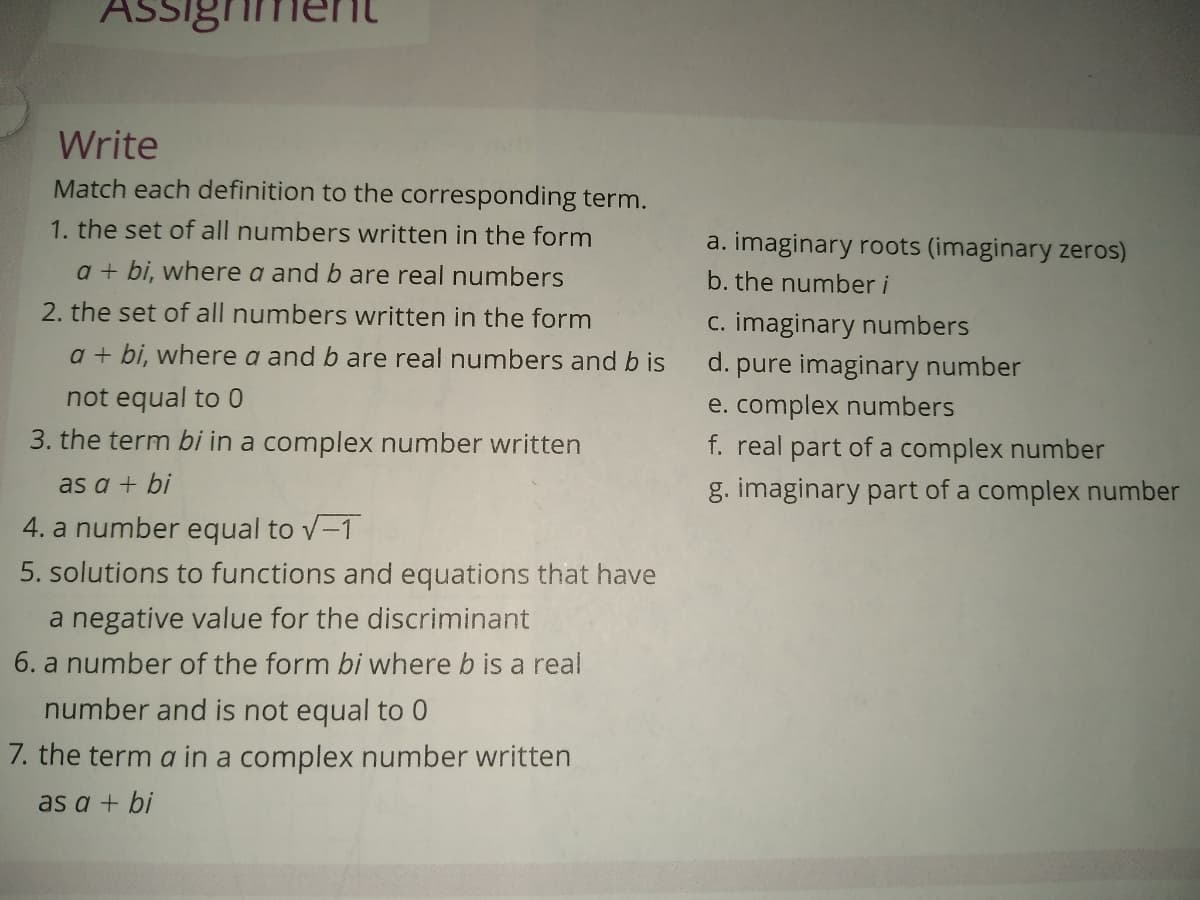 ASsighn
Write
Match each definition to the corresponding term.
1. the set of all numbers written in the form
a. imaginary roots (imaginary zeros)
a + bi, where a and b are real numbers
b. the number i
2. the set of all numbers written in the form
c. imaginary numbers
a + bi, where a and b are real numbers and b is
d. pure imaginary number
e. complex numbers
f. real part of a complex number
not equal to 0
3. the term bi in a complex number written
as a + bi
g. imaginary part of a complex number
4. a number equal to v-1
5. solutions to functions and equations that have
a negative value for the discriminant
6. a number of the form bi where b is a real
number and is not equal to 0
7. the term a in a complex number written
as a + bi
