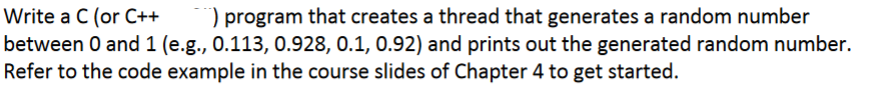 Write a C (or C++
) program that creates a thread that generates a random number
between 0 and 1 (e.g., 0.113, 0.928, 0.1, 0.92) and prints out the generated random number.
Refer to the code example in the course slides of Chapter 4 to get started.
