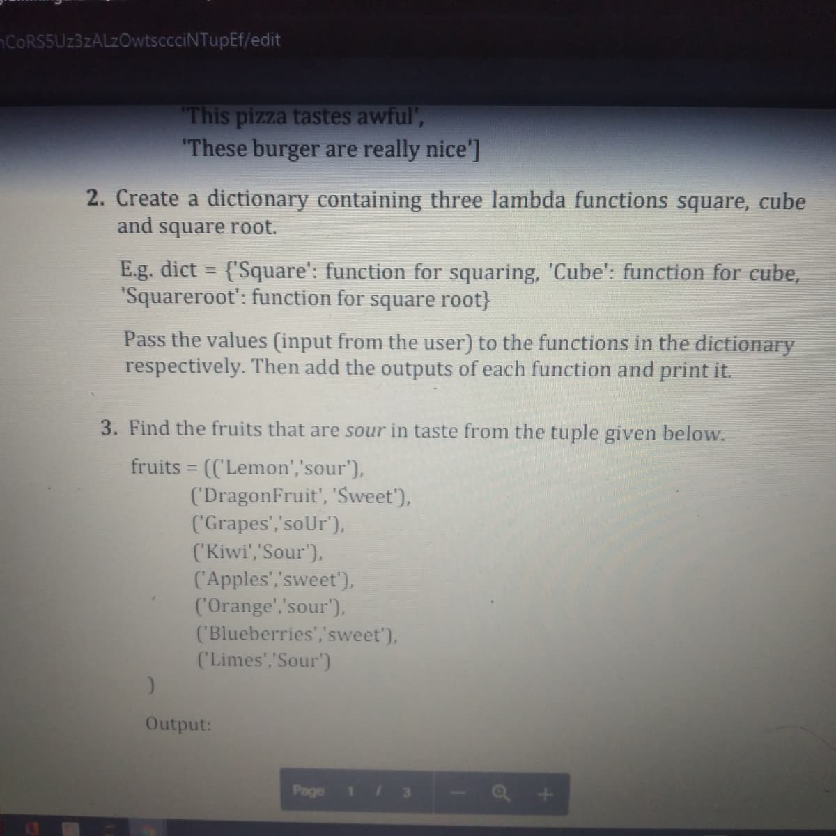 CORS5Uz3zALzOwtsccciNTupEf/edit
This pizza tastes awful',
"These burger are really nice']
2. Create a dictionary containing three lambda functions square, cube
and square root.
E.g. dict {'Square': function for squaring, 'Cube': function for cube,
"Squareroot': function for square root}
%3D
Pass the values (input from the user) to the functions in the dictionary
respectively. Then add the outputs of each function and print it.
3. Find the fruits that are sour in taste from the tuple given below.
fruits = (('Lemon','sour'),
('DragonFruit', 'Sweet'),
('Grapes','soUr'),
('Kiwi','Sour'),
('Apples','sweet'),
('Orange','sour'),
('Blueberries','sweet'),
('Limes','Sour')
Output:
Page
11
