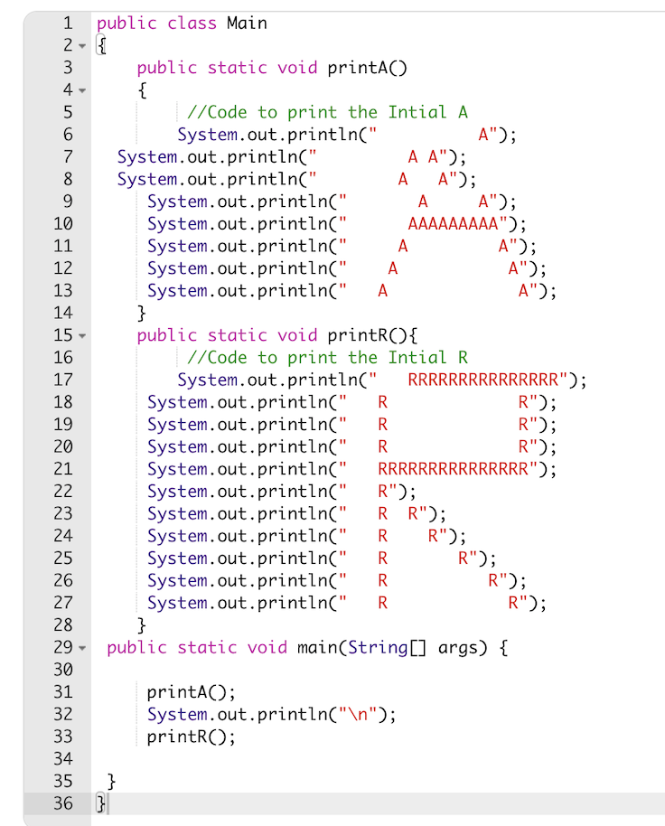 1 public class Main
2 - {
3
public static void printA()
{
4 -
//Code to print the Intial A
A");
A A");
A A");
A");
AAAAAAAAA");
A");
A");
A");
5
System.out.println("
System.out.println("
System.out.println("
System.out.println("
System.out.println("
System.out.println("
System.out.println("
System.out.println("
}
public static void printR(){
//Code to print the Intial R
System.out.println("
System.out.println("
System.out.println("
System.out.println("
System.out.println("
System.out.println("
System.out.println("
System.out.println("
System.out.println("
System.out.println("
System.out.println("
}
public static void main(String[] args) {
7
8
A
A
10
11
A
12
A
13
A
14
15
16
17
RRRRRRRRRRRRRRR");
R");
R");
R");
RRRRRRRRRRRRRRR");
18
19
R
20
R
21
R");
R R");
R");
22
23
24
R
25
R");
R");
R");
R
26
R
27
R
28
29
30
printA();
System.out.println("\n");
printR();
31
32
33
34
35
}
36 }
