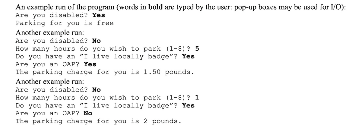 An example run of the program (words in bold are typed by the user: pop-up boxes may be used for I/O):
Are you disabled? Yes
Parking for you is free
Another example run:
Are you disabled? No
How many hours do you wish to park
Do you have an "I live locally badge"? Yes
Are you an OAP? Yes
The parking charge for you is 1.50 pounds.
Another example run:
(1-8)? 5
Are you disabled? No
How many hours do you wish to park
Do you have an "I live locally badge"? Yes
Are you an OAP? No
The parking charge for you is 2 pounds.
(1-8)? 1
