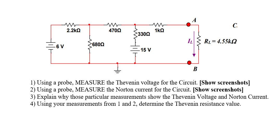 A
C.
2.2kQ
4702
1kQ
3300
IL
RL = 4.55k2
=6 V
6802
-15 V
В
1) Using a probe, MEASURE the Thevenin voltage for the Circuit. [Show screenshots]
2) Using a probe, MEASURE the Norton current for the Circuit. [Show screenshots]
3) Explain why those particular measurements show the Thevenin Voltage and Norton Current.
4) Using your measurements from 1 and 2, determine the Thevenin resistance value.
