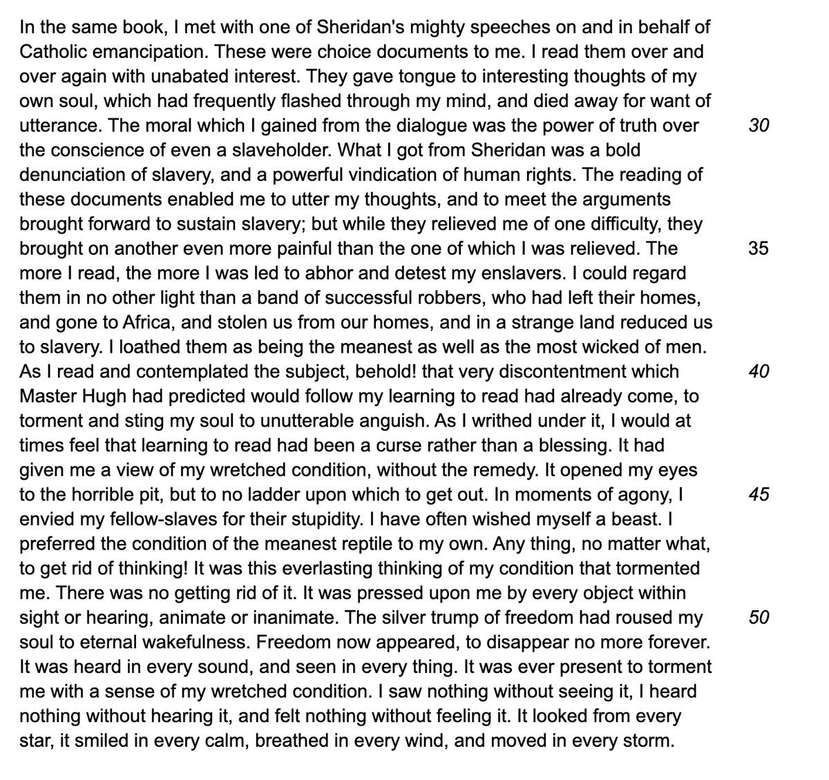 In the same book, I met with one of Sheridan's mighty speeches on and in behalf of
Catholic emancipation. These were choice documents to me. I read them over and
over again with unabated interest. They gave tongue to interesting thoughts of my
own soul, which had frequently flashed through my mind, and died away for want of
utterance. The moral which I gained from the dialogue was the power of truth over
the conscience of even a slaveholder. What I got from Sheridan was a bold
denunciation of slavery, and a powerful vindication of human rights. The reading of
these documents enabled me to utter my thoughts, and to meet the arguments
brought forward to sustain slavery; but while they relieved me of one difficulty, they
brought on another even more painful than the one of which I was relieved. The
more I read, the more I was led to abhor and detest my enslavers. I could regard
them in no other light than a band of successful robbers, who had left their homes,
and gone to Africa, and stolen us from our homes, and in a strange land reduced us
to slavery. I loathed them as being the meanest as well as the most wicked of men.
As I read and contemplated the subject, behold! that very discontentment which
Master Hugh had predicted would follow my learning to read had already come, to
torment and sting my soul to unutterable anguish. As I writhed under it, I would at
times feel that learning to read had been a curse rather than a blessing. It had
given me a view of my wretched condition, without the remedy. It opened my eyes
to the horrible pit, but to no ladder upon which to get out. In moments of agony, I
envied my fellow-slaves for their stupidity. I have often wished myself a beast. I
preferred the condition of the meanest reptile to my own. Any thing, no matter what,
to get rid of thinking! It was this everlasting thinking of my condition that tormented
me. There was no getting rid of it. It was pressed upon me by every object within
sight or hearing, animate or inanimate. The silver trump of freedom had roused my
soul to eternal wakefulness. Freedom now appeared, to disappear no more forever.
It was heard in every sound, and seen in every thing. It was ever present to torment
me with a sense of my wretched condition. I saw nothing without seeing it, I heard
nothing without hearing it, and felt nothing without feeling it. It looked from every
star, it smiled in every calm, breathed in every wind, and moved in every storm.
30
35
40
45
50