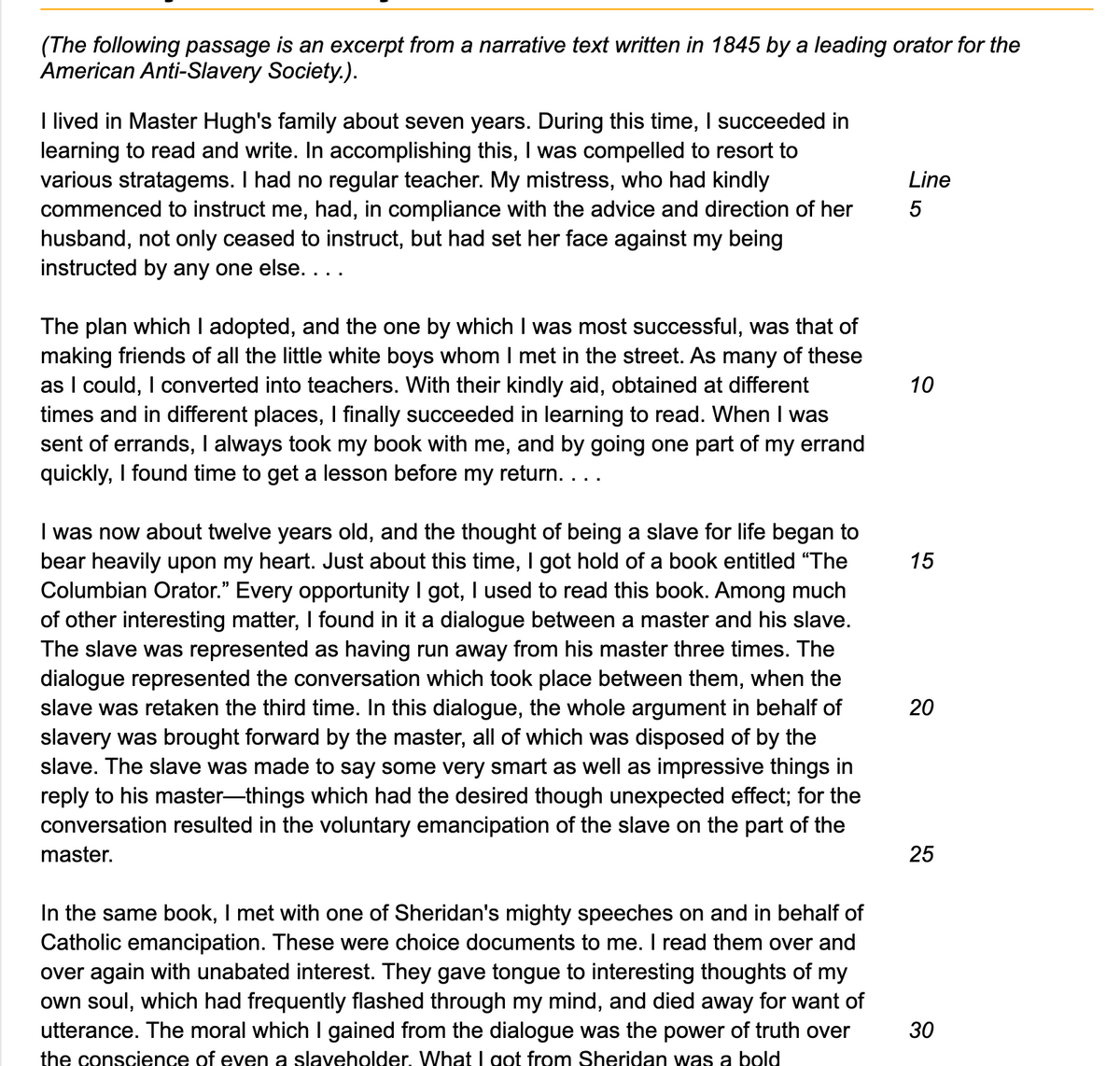 (The following passage is an excerpt from a narrative text written in 1845 by a leading orator for the
American Anti-Slavery Society.).
I lived in Master Hugh's family about seven years. During this time, I succeeded in
learning to read and write. In accomplishing this, I was compelled to resort to
various stratagems. I had no regular teacher. My mistress, who had kindly
commenced to instruct me, had, in compliance with the advice and direction of her
husband, not only ceased to instruct, but had set her face against my being
instructed by any one else. . . .
The plan which I adopted, and the one by which I was most successful, was that of
making friends of all the little white boys whom I met in the street. As many of these
as I could, I converted into teachers. With their kindly aid, obtained at different
times and in different places, I finally succeeded in learning to read. When I was
sent of errands, I always took my book with me, and by going one part of my errand
quickly, I found time to get a lesson before my return. . . .
I was now about twelve years old, and the thought of being a slave for life began to
bear heavily upon my heart. Just about this time, I got hold of a book entitled "The
Columbian Orator." Every opportunity I got, I used to read this book. Among much
of other interesting matter, I found in it a dialogue between a master and his slave.
The slave was represented as having run away from his master three times. The
dialogue represented the conversation which took place between them, when the
slave was retaken the third time. In this dialogue, the whole argument in behalf of
slavery was brought forward by the master, all of which was disposed of by the
slave. The slave was made to say some very smart as well as impressive things in
reply to his master-things which had the desired though unexpected effect; for the
conversation resulted in the voluntary emancipation of the slave on the part of the
master.
In the same book, I met with one of Sheridan's mighty speeches on and in behalf of
Catholic emancipation. These were choice documents to me. I read them over and
over again with unabated interest. They gave tongue to interesting thoughts of my
own soul, which had frequently flashed through my mind, and died away for want of
utterance. The moral which I gained from the dialogue was the power of truth over
the conscience of even a slaveholder. What I got from Sheridan was a bold
Line
5
10
15
20
25
30