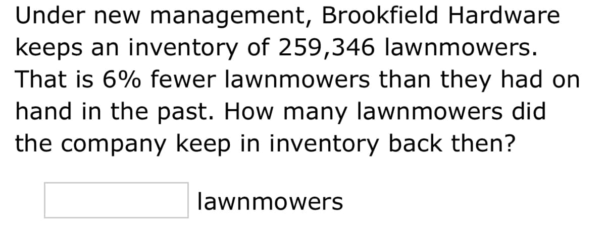 Under new management, Brookfield Hardware
keeps an inventory of 259,346 lawnmowers.
That is 6% fewer lawnmowers than they had on
hand in the past. How many lawnmowers did
the company keep in inventory back then?
lawnmowers
