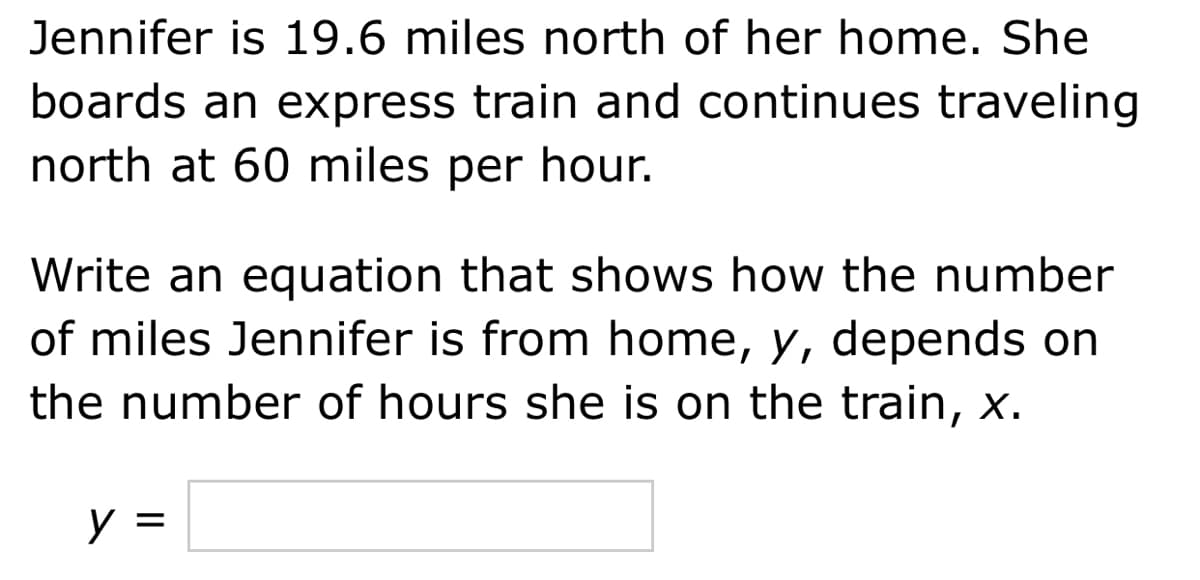 Jennifer is 19.6 miles north of her home. She
boards an express train and continues traveling
north at 60 miles per hour.
Write an equation that shows how the number
of miles Jennifer is from home, y, depends on
the number of hours she is on the train, x.
