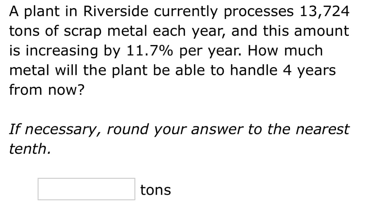 A plant in Riverside currently processes 13,724
tons of scrap metal each year, and this amount
is increasing by 11.7% per year. How much
metal will the plant be able to handle 4 years
from now?
If necessary, round your answer to the nearest
tenth.
tons
