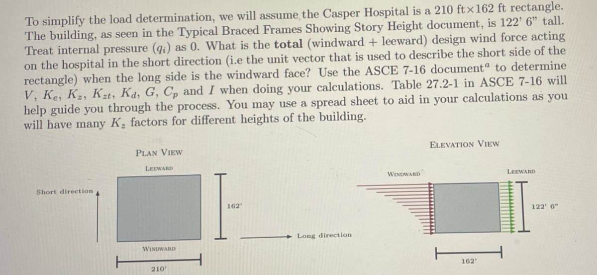 To simplify the load determination, we will assume the Casper Hospital is a 210 ftx162 ft rectangle.
The building, as seen in the Typical Braced Frames Showing Story Height document, is 122' 6" tall.
Treat internal pressure (qi) as 0. What is the total (windward + leeward) design wind force acting
on the hospital in the short direction (i.e the unit vector that is used to describe the short side of the
rectangle) when the long side is the windward face? Use the ASCE 7-16 documenta to determine
V, Ke, K2, Kzt, Ka, G, C, and I when doing your calculations. Table 27.2-1 in ASCE 7-16 will
help guide you through the process. You may use a spread sheet to aid in your calculations as you
will have many K, factors for different heights of the building.
PLAN VIEW
ELEVATION VIEW
LEEWARD
WINDWARD
LEEWARD
Short direction
162'
122' 6"
Long direction
WINDWARD
210
162'
