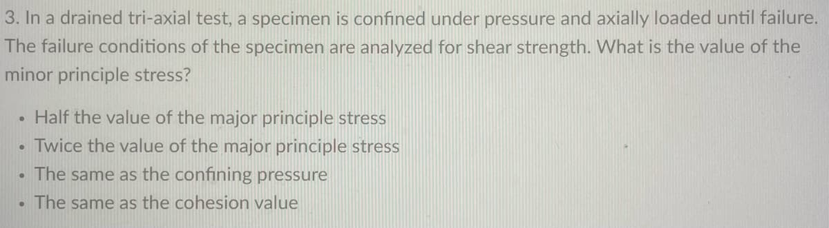 3. In a drained tri-axial test, a specimen is confined under pressure and axially loaded until failure.
The failure conditions of the specimen are analyzed for shear strength. What is the value of the
minor principle stress?
Half the value of the major principle stress
Twice the value of the major principle stress
. The same as the confining pressure
The same as the cohesion value
●
●
●