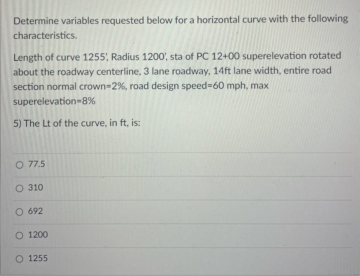 Determine variables requested below for a horizontal curve with the following
characteristics.
Length of curve 1255', Radius 1200', sta of PC 12+00 superelevation rotated
about the roadway centerline, 3 lane roadway, 14ft lane width, entire road
section normal crown=2%, road design speed%-D60 mph, max
superelevation=8%
5) The Lt of the curve, in ft, is:
O 77.5
310
692
O 1200
1255
