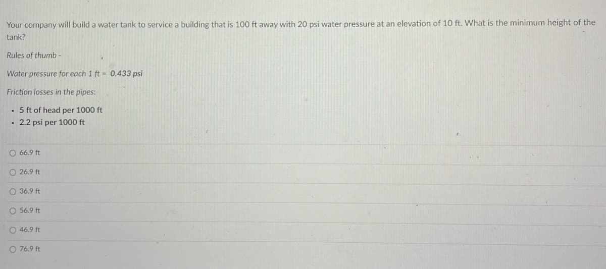 Your company will build a water tank to service a building that is 100 ft away with 20 psi water pressure at an elevation of 10 ft. What is the minimum height of the
tank?
Rules of thumb -
Water pressure for each 1 ft = 0.433 psi
Friction losses in the pipes:
• 5 ft of head per 1000 ft
• 2.2 psi per 1000 ft
O 66.9 ft
O 26.9 ft
O 36.9 ft
O 56.9 ft
O 46.9 ft
O 76.9 ft
