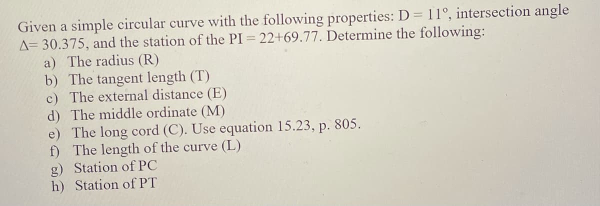 Given a simple circular curve with the following properties: D = 11°, intersection angle
A= 30.375, and the station of the PI = 22+69.77. Determine the following:
a) The radius (R)
b) The tangent length (T)
c) The external distance (E)
d) The middle ordinate (M)
e) The long cord (C). Use equation 15.23, p. 805.
f) The length of the curve (L)
g) Station of PC
h) Station of PT
