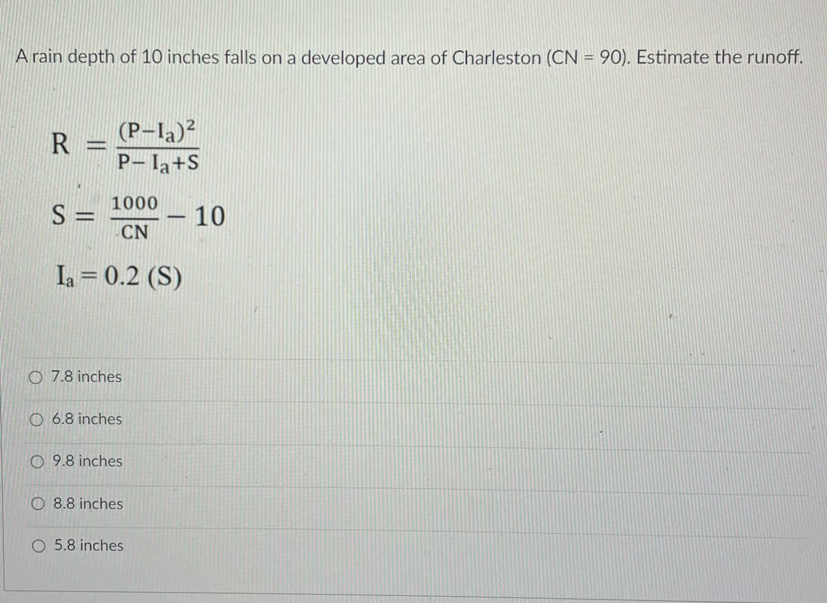 A rain depth of 10 inches falls on a developed area of Charleston (CN = 90). Estimate the runoff.
(P-I)2
R
P- la+S
1000
S =
CN
- 10
www
Ia = 0.2 (S)
O 7.8 inches
O 6.8 inches
O 9.8 inches
O 8.8 inches
O 5.8 inches
