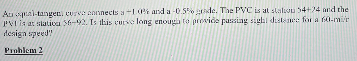 An equal-tangent curve connects a +1.0% and a -0.5% grade. The PVC is at station 54+24 and the
PVI is at station 56+92. Is this curve long enough to provide passing sight distance for a 60-mi/r
design speed?
Problem 2
