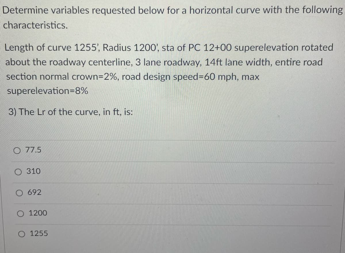 Determine variables requested below for a horizontal curve with the following
characteristics.
Length of curve 1255', Radius 1200', sta of PC 12+00 superelevation rotated
about the roadway centerline, 3 lane roadway, 14ft lane width, entire road
section normal crown=2%, road design speed=60 mph, max
superelevation=8%
3) The Lr of the curve, in ft, is:
77.5
O 310
692
1200
1255
