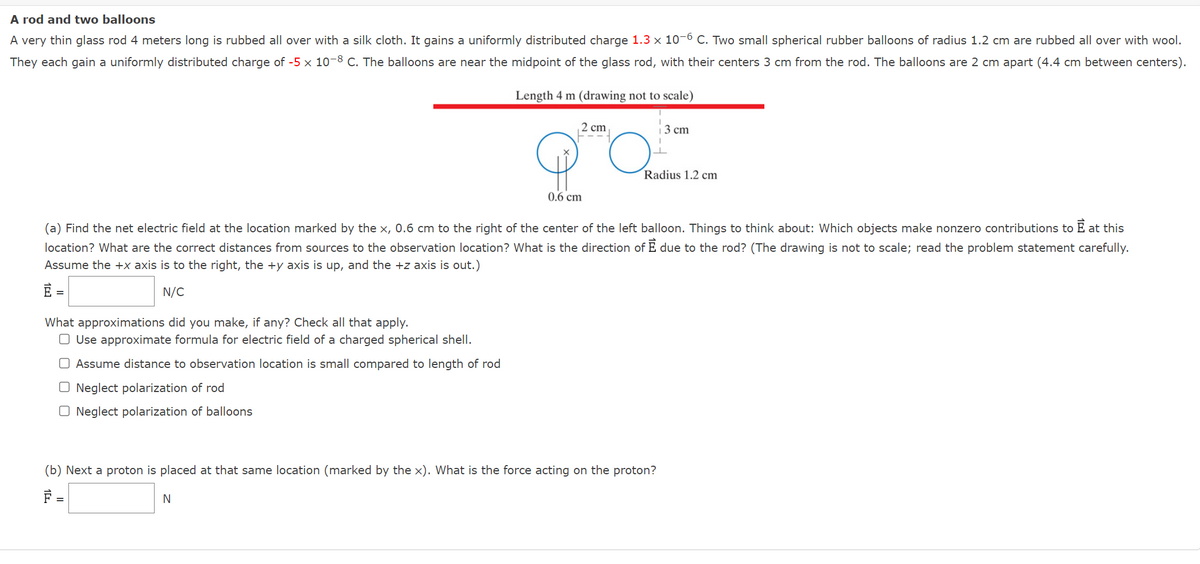 A rod and two balloons
A very thin glass rod 4 meters long is rubbed all over with a silk cloth. It gains a uniformly distributed charge 1.3 x 10-6 C. Two small spherical rubber balloons of radius 1.2 cm are rubbed all over with wool.
They each gain a uniformly distributed charge of -5 x 10-8 C. The balloons are near the midpoint of the glass rod, with their centers 3 cm from the rod. The balloons are cm apart (4.4 cm between centers).
Length 4 m (drawing not to scale)
2 cm
F---
What approximations did you make, if any? Check all that apply.
O Use approximate formula for electric field of a charged spherical shell.
Assume distance to observation location is small compared to length of rod
O Neglect polarization of rod
O Neglect polarization of balloons
0.6 cm
O.
N
(a) Find the net electric field at the location marked by the x, 0.6 cm to the right of the center of the left balloon. Things to think about: Which objects make nonzero contributions to È at this
location? What are the correct distances from sources to the observation location? What is the direction of È due to the rod? (The drawing is not to scale; read the problem statement carefully.
Assume the +x axis is to the right, the +y axis is up, and the +z axis is out.)
E =
N/C
3 cm
Radius 1.2 cm
(b) Next a proton is placed at that same location (marked by the x). What is the force acting on the proton?
F =