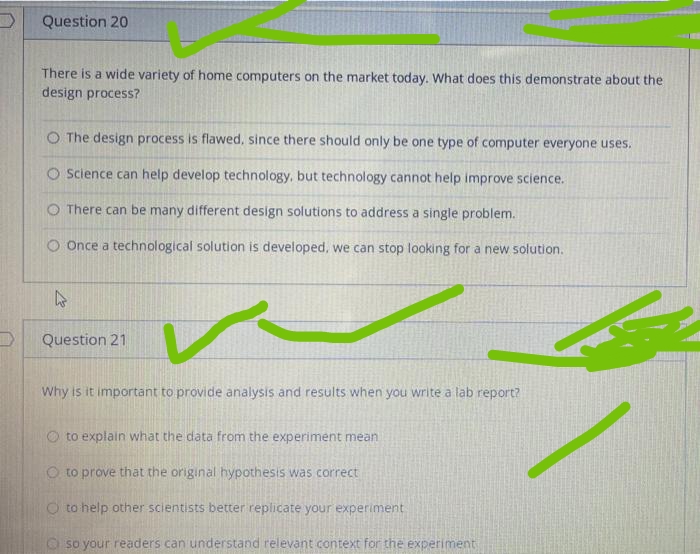 Question 20
There is a wide variety of home computers on the market today. What does this demonstrate about the
design process?
O The design process is flawed, since there should only be one type of computer everyone uses.
O Science can help develop technology, but technology cannot help improve science.
O There can be many different design solutions to address a single problem.
Once a technological solution is developed, we can stop looking for a new solution.
h
Question 21
Why is it important to provide analysis and results when you write a lab report?
to explain what the data from the experiment mean
O to prove that the original hypothesis was correct
Oto help other scientists better replicate your experiment
so your readers can understand relevant context for the experiment