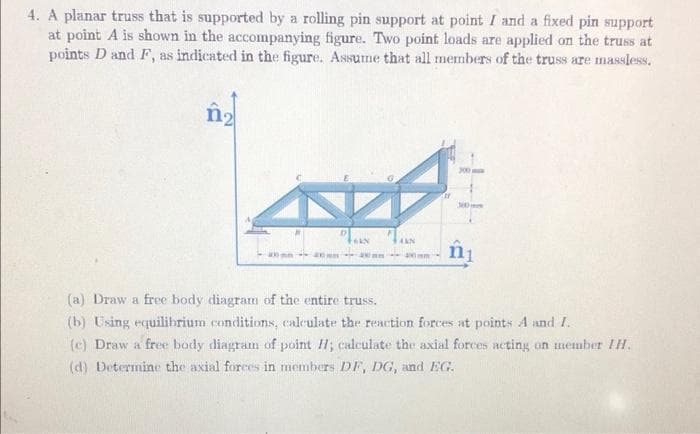 4. A planar truss that is supported by a rolling pin support at point I and a fixed pin support
at point A is shown in the accompanying figure. Two point loads are applied on the truss at
points D and F, as indicated in the figure. Assume that all members of the truss are massless.
n₂
400m 40
FARN
an
AKN
m
300
300
(a) Draw a free body diagram of the entire truss.
(b) Using equilibrium conditions, calculate the reaction forces at points A and I.
(c) Draw a free body diagram of point H; calculate the axial forces acting on member HH.
(d) Determine the axial forces in members DF, DG, and EG.