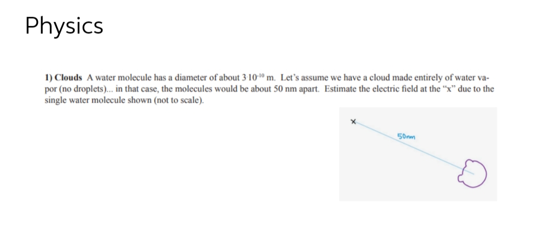 Physics
1) Clouds A water molecule has a diameter of about 3-10-¹0 m. Let's assume we have a cloud made entirely of water va-
por (no droplets)... in that case, the molecules would be about 50 nm apart. Estimate the electric field at the "x" due to the
single water molecule shown (not to scale).
X
50nm