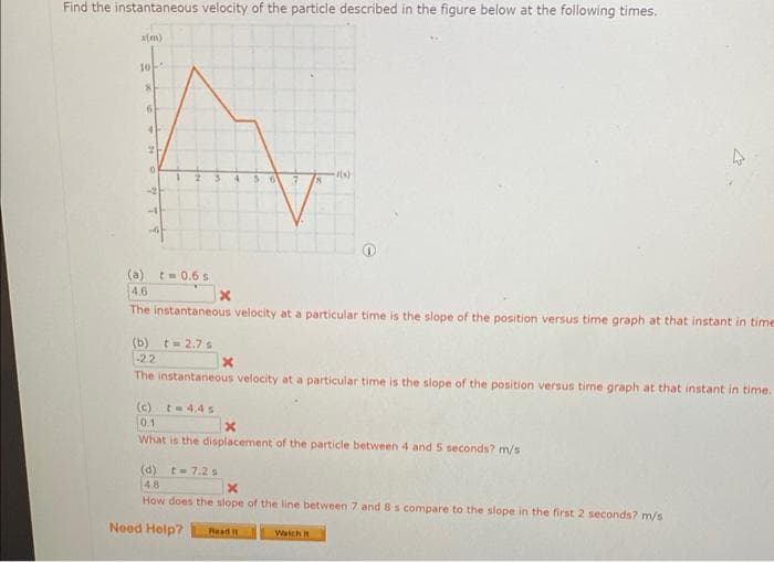 Find the instantaneous velocity of the particle described in the figure below at the following times.
x(m)
10
(a)
8
6
t = 0.6s
4 56 7 18
4.6
The instantaneous velocity at a particular time is the slope of the position versus time graph at that instant in time
x
(c) t-4.4s
0.1
(b) t=2.7 s
-2.2
The instantaneous velocity at a particular time is the slope of the position versus time graph at that instant in time.
t(s)
x
x
What is the displacement of the particle between 4 and 5 seconds? m/s
(d) t= 7.2 s
4.8
How does the slope of the line between 7 and 8 s compare to the slope in the first 2 seconds? m/s
Need Help? Read it
Watch it