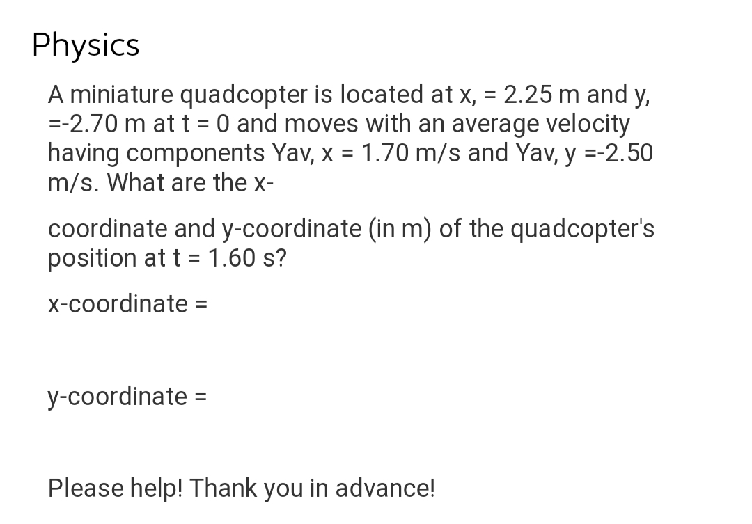 Physics
A miniature quadcopter is located at x, = 2.25 m and y,
=-2.70 m at t = 0 and moves with an average velocity
having components Yav, x = 1.70 m/s and Yav, y =-2.50
m/s. What are the x-
coordinate and y-coordinate (in m) of the quadcopter's
position at t = 1.60 s?
x-coordinate =
y-coordinate =
Please help! Thank you in advance!