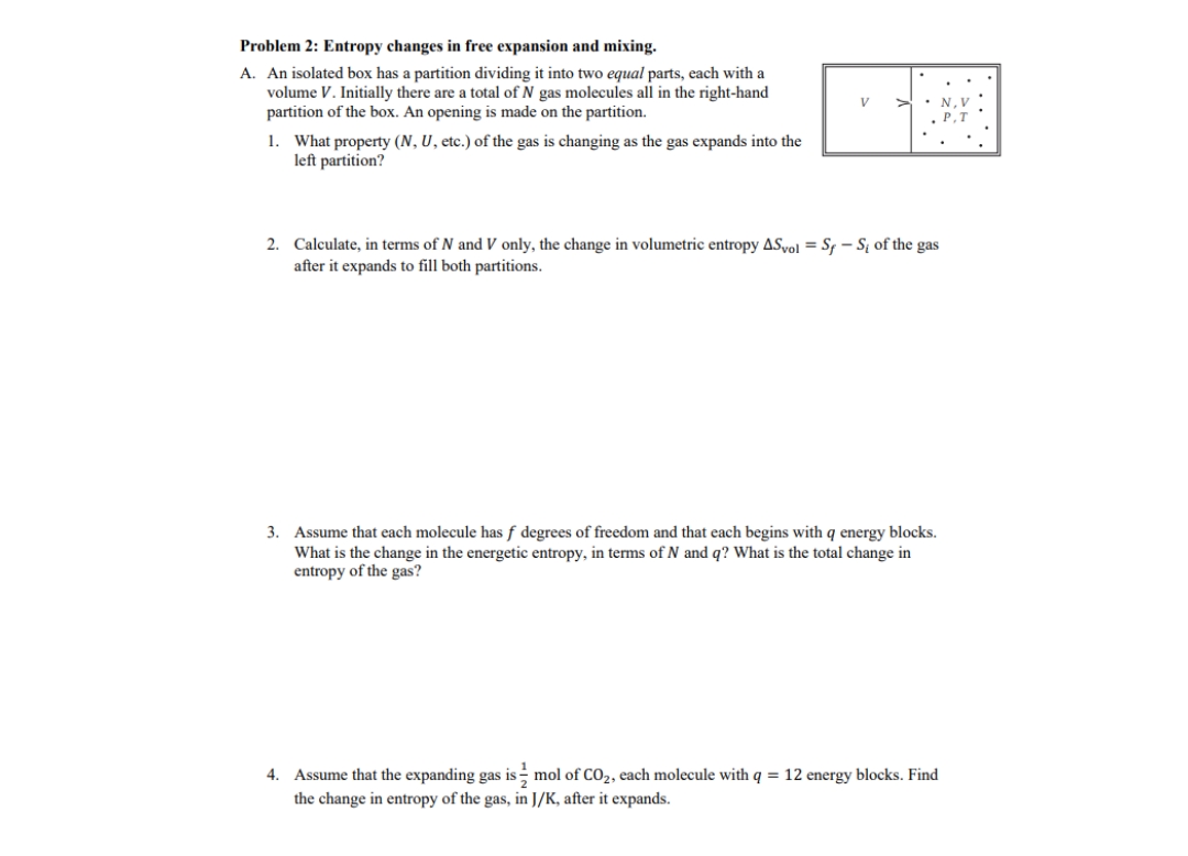 Problem 2: Entropy changes in free expansion and mixing.
A. An isolated box has a partition dividing it into two equal parts, each with a
volume V. Initially there are a total of N gas molecules all in the right-hand
partition of the box. An opening is made on the partition.
1. What property (N, U, etc.) of the gas is changing as the gas expands into the
left partition?
V >. N.
2. Calculate, in terms of N and V only, the change in volumetric entropy ASvol Sf-S of the gas
after it expands to fill both partitions.
3. Assume that each molecule has f degrees of freedom and that each begins with q energy blocks.
What is the change in the energetic entropy, in terms of N and q? What is the total change in
entropy of the gas?
4. Assume that the expanding gas is mol of CO2, each molecule with q = 12 energy blocks. Find
the change in entropy of the gas, in J/K, after it expands.
P.1