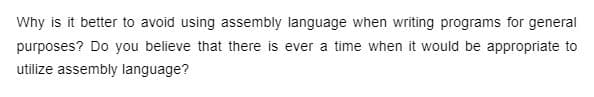 Why is it better to avoid using assembly language when writing programs for general
purposes? Do you believe that there is ever a time when it would be appropriate to
utilize assembly language?