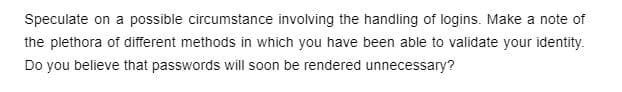 Speculate on a possible circumstance involving the handling of logins. Make a note of
the plethora of different methods in which you have been able to validate your identity.
Do you believe that passwords will soon be rendered unnecessary?