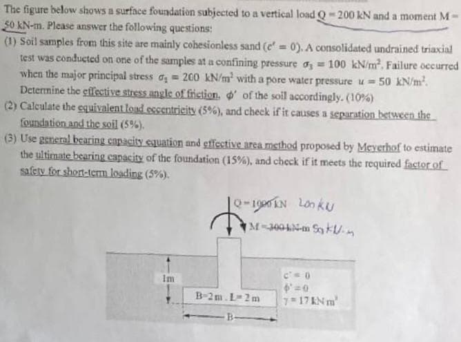 The figure below shows a surface foundation subjected to a vertical load Q 200 kN and a moment M
50 kN-m. Please answer the following questions:
(1) Soil samples from this site are mainly cohesionless sand (e'= 0). A consolidated undrained triaxial
test was conducted on one of the samples at a confining pressure o, = 100 kN/m. Failure occurred
when the major principal stress a = 200 kN/m with a pore water pressure u = 50 kN/m².
Deternine the effective stress angle of friction, ' of the soil accordingly. (10%)
(2) Calculate the equivalent load eccentrieity (5%), and cheek if it causes a separation between the
foundation and the soil (5%).
(3) Use general bearing capacity equation and gffective area method proposed by Meyerhof to estimate
the ultimate bearing capacity of the foundation (15%), and check if it meets the required factor of
safety for short-term loading (5%).
%3D
10-1900EN Lonku
IM-4004N-m SokUm
Im
B-2m.L-2m
7 17 KN m
B-
