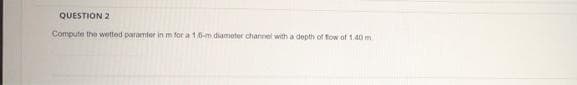 QUESTION 2
Compute the wetted paramter in m for a 1.6-m diameter channel with a depth of fow of 1.40 m
